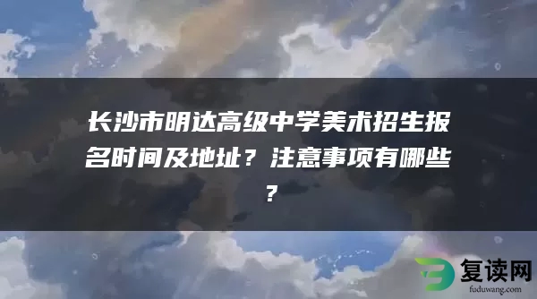 长沙市明达高级中学美术招生报名时间及地址？注意事项有哪些？