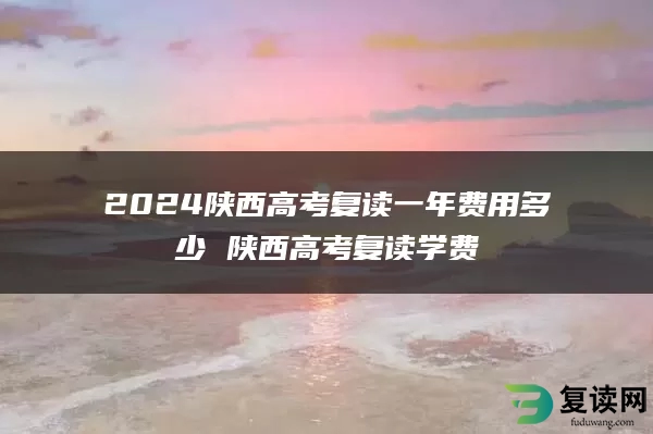 2024陕西高考复读一年费用多少 陕西高考复读学费