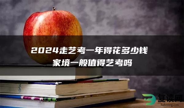 2024走艺考一年得花多少钱 家境一般值得艺考吗