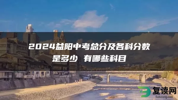 2024益阳中考总分及各科分数是多少 有哪些科目