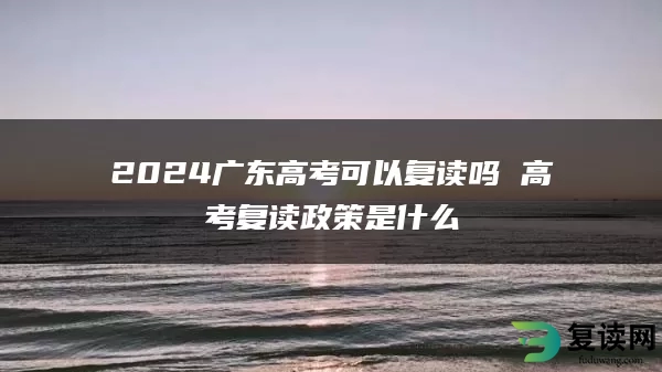 2024广东高考可以复读吗 高考复读政策是什么