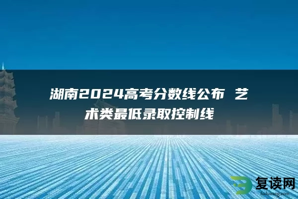 湖南2024高考分数线公布 艺术类最低录取控制线