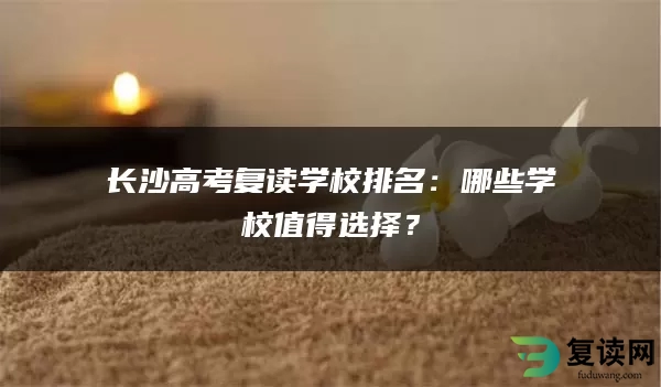 长沙高考复读学校排名：哪些学校值得选择？