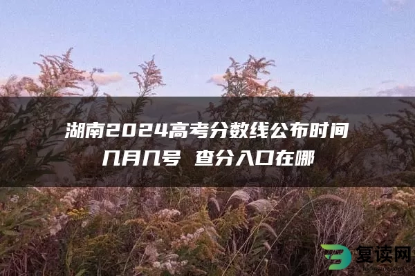 湖南2024高考分数线公布时间几月几号 查分入口在哪