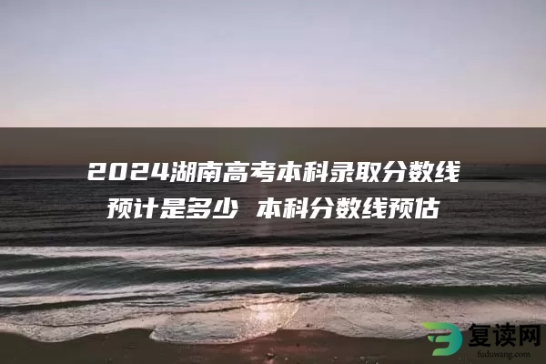 2024湖南高考本科录取分数线预计是多少 本科分数线预估