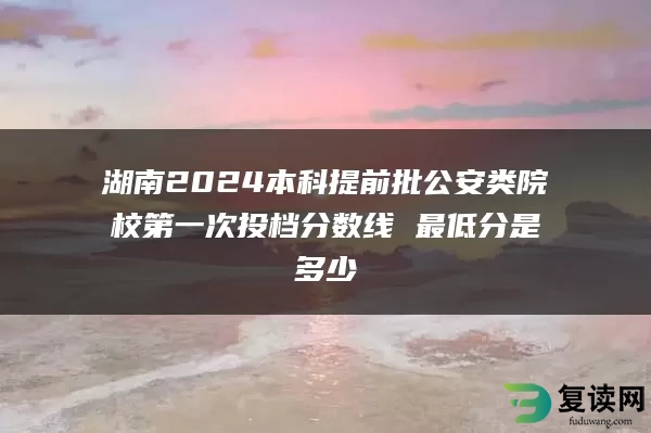 湖南2024本科提前批公安类院校第一次投档分数线 最低分是多少