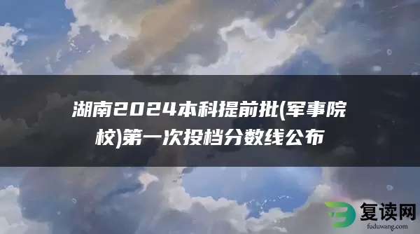 湖南2024本科提前批(军事院校)第一次投档分数线公布