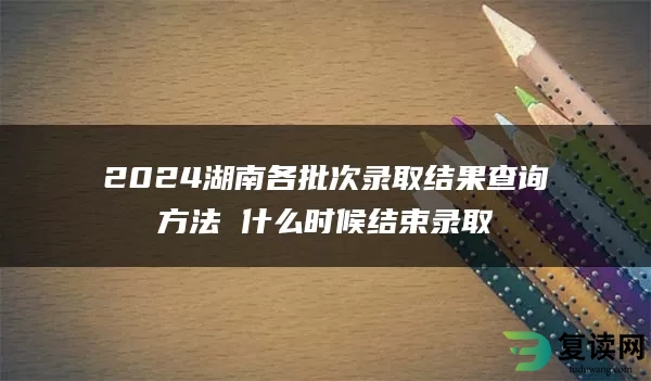 2024湖南各批次录取结果查询方法 什么时候结束录取