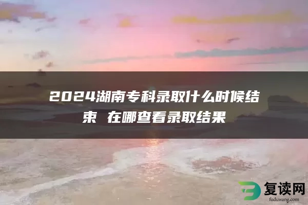 2024湖南专科录取什么时候结束 在哪查看录取结果