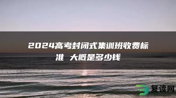 2024高考封闭式集训班收费标准 大概是多少钱