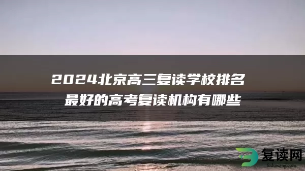 2024北京高三复读学校排名 最好的高考复读机构有哪些