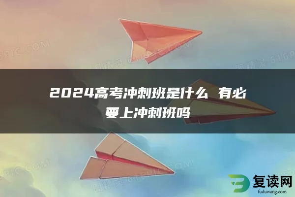 2024高考冲刺班是什么 有必要上冲刺班吗