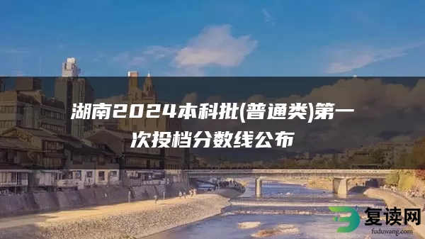 湖南2024本科批(普通类)第一次投档分数线公布