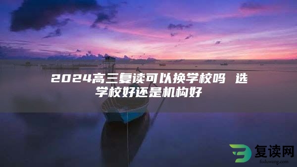 2024高三复读可以换学校吗 选学校好还是机构好