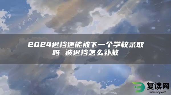 2024退档还能被下一个学校录取吗 被退档怎么补救