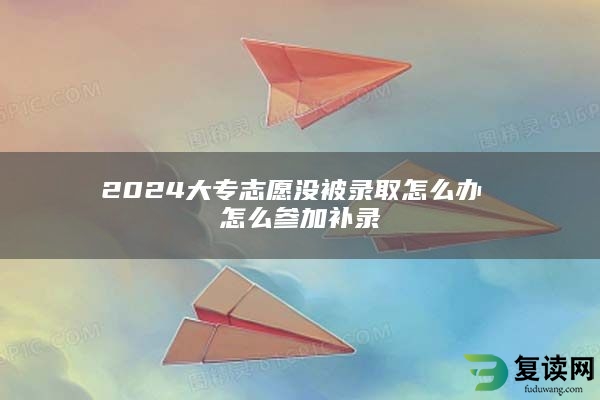 2024大专志愿没被录取怎么办 怎么参加补录