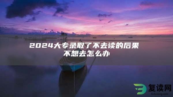 2024大专录取了不去读的后果 不想去怎么办