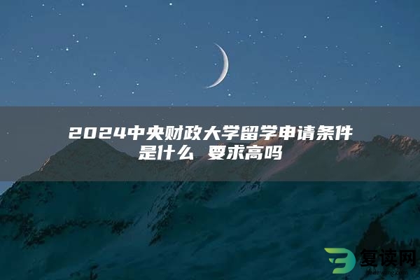 2024中央财政大学留学申请条件是什么 要求高吗