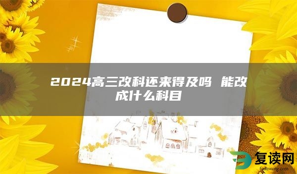 2024高三改科还来得及吗 能改成什么科目