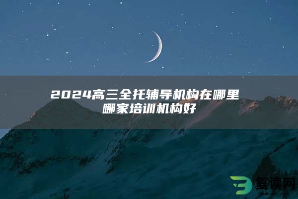 2024高三全托辅导机构在哪里 哪家培训机构好