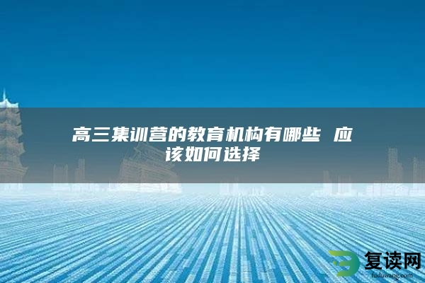 高三集训营的教育机构有哪些 应该如何选择