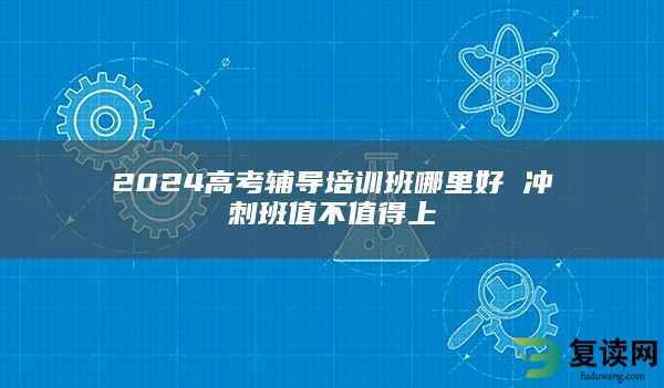 2024高考辅导培训班哪里好 冲刺班值不值得上