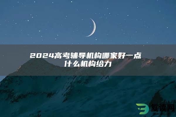 2024高考辅导机构哪家好一点 什么机构给力