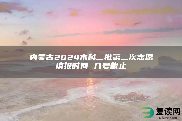 内蒙古2024本科二批第二次志愿填报时间 几号截止