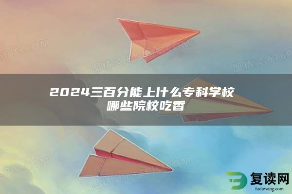 2024三百分能上什么专科学校 哪些院校吃香