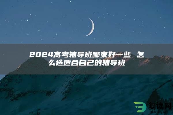 2024高考辅导班哪家好一些 怎么选适合自己的辅导班