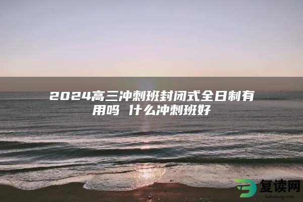 2024高三冲刺班封闭式全日制有用吗 什么冲刺班好