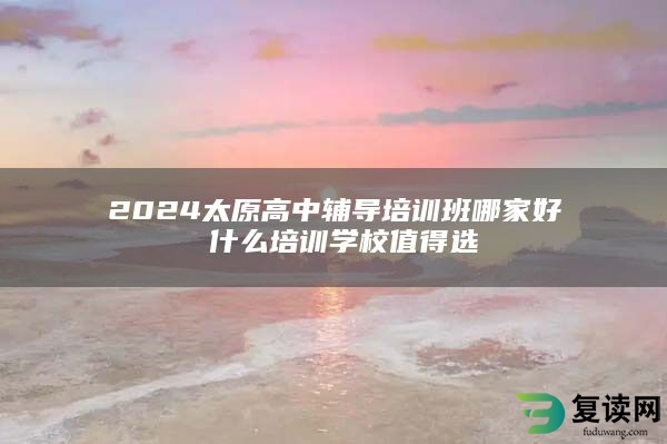 2024太原高中辅导培训班哪家好 什么培训学校值得选