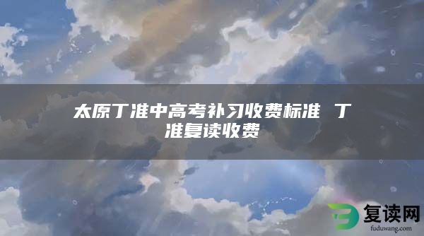 太原丁准中高考补习收费标准 丁准复读收费