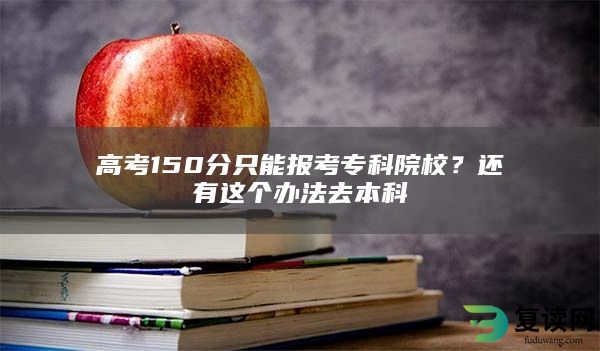 高考150分只能报考专科院校？还有这个办法去本科