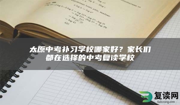 太原中考补习学校哪家好？家长们都在选择的中考复读学校