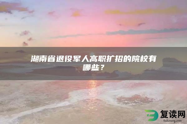 湖南省退役军人高职扩招的院校有哪些？