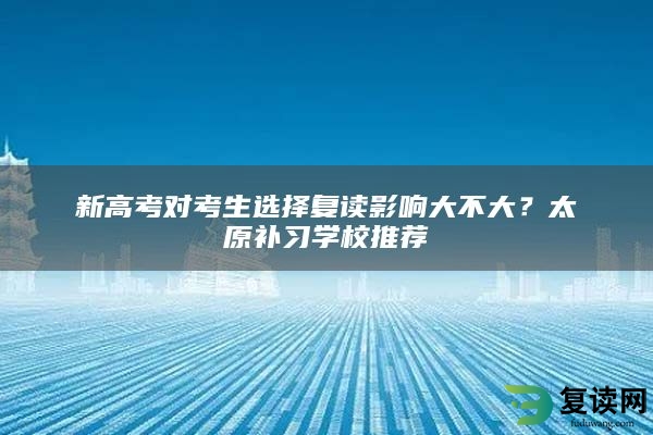 新高考对考生选择复读影响大不大？太原补习学校推荐