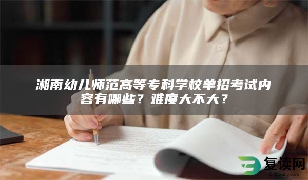 湘南幼儿师范高等专科学校单招考试内容有哪些？难度大不大？