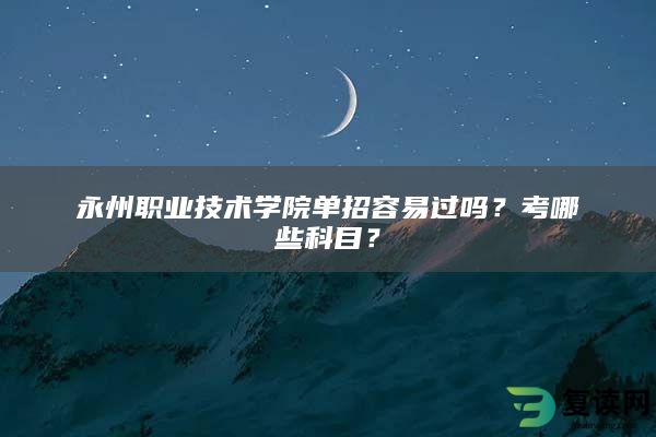 永州职业技术学院单招容易过吗？考哪些科目？