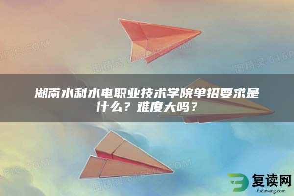 湖南水利水电职业技术学院单招要求是什么？难度大吗？