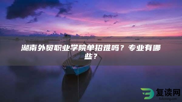 湖南外贸职业学院单招难吗？专业有哪些？