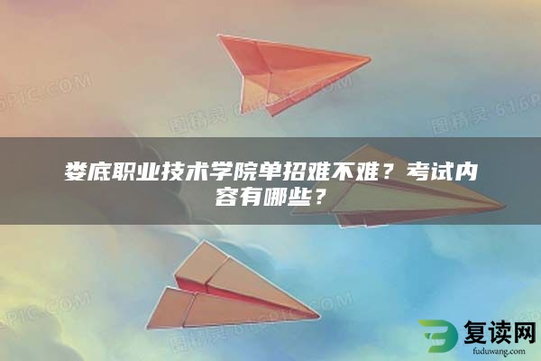 娄底职业技术学院单招难不难？考试内容有哪些？