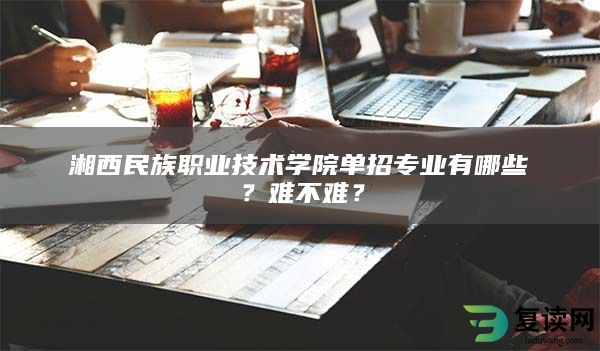 湘西民族职业技术学院单招专业有哪些？难不难？