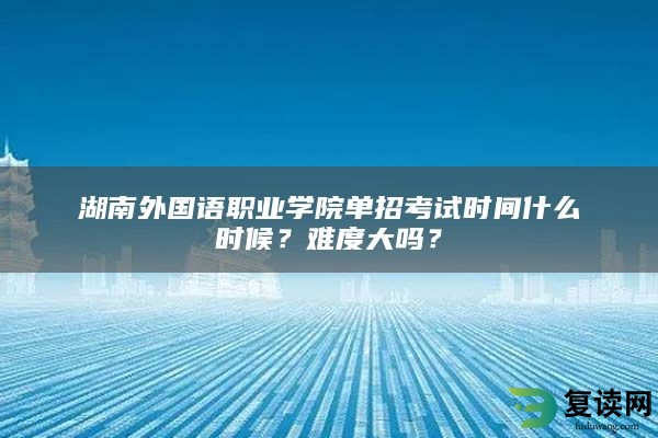 湖南外国语职业学院单招考试时间什么时候？难度大吗？