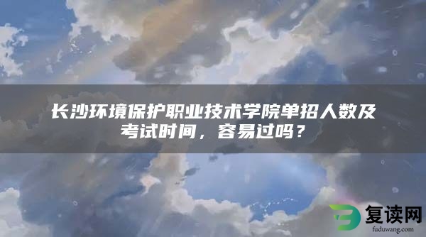 长沙环境保护职业技术学院单招人数及考试时间，容易过吗？