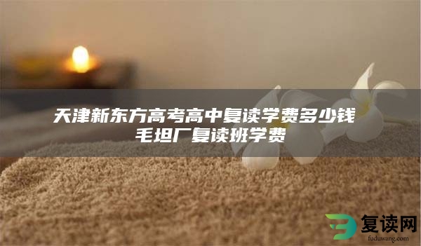 天津新东方高考高中复读学费多少钱 毛坦厂复读班学费