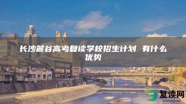 长沙麓谷高考复读学校招生计划 有什么优势