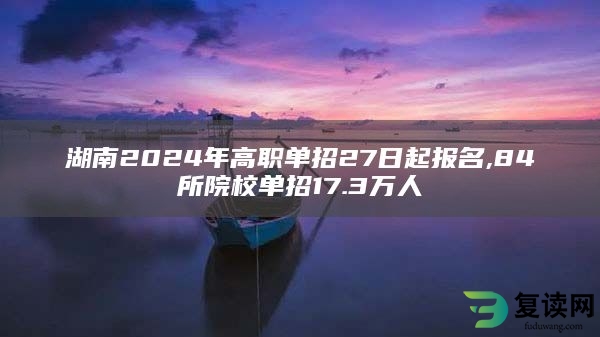 湖南2024年高职单招27日起报名,84所院校单招17.3万人