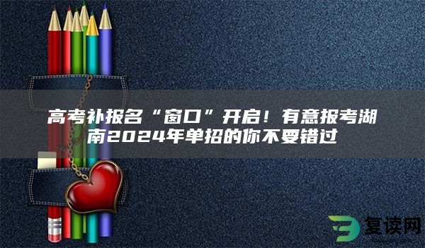 高考补报名“窗口”开启！有意报考湖南2024年单招的你不要错过