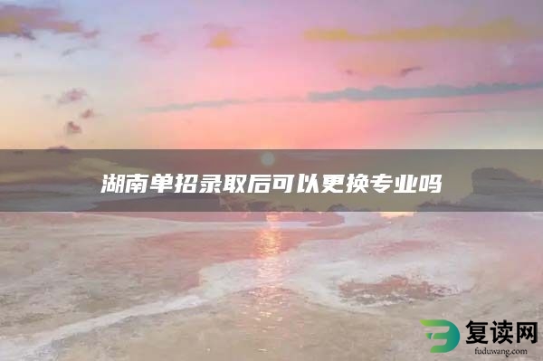 湖南单招录取后可以更换专业吗